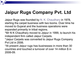 Jaipur Rugs Company Pvt. Ltd
Jaipur Rugs was founded by N. K. Chaudhary in 1978,
starting the carpet business with two looms. Over time he
moved to Gujarat and the business operations were
expanded primarily in tribal regions.
*Mr N K Chaudhary moved to Jaipur in 1999, to launch his
independent firm called Jaipur Carpets.
*Jaipur Carpets was converted to Jaipur Rugs Company
Pvt Ltd in 2006.
*At present Jaipur rugs has businesses in more than 30
countries and touched a turnover of over 14 million $ in
2008-09.
 