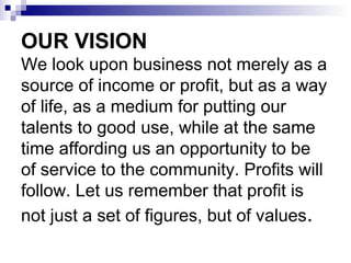 OUR VISION
We look upon business not merely as a
source of income or profit, but as a way
of life, as a medium for putting our
talents to good use, while at the same
time affording us an opportunity to be
of service to the community. Profits will
follow. Let us remember that profit is
not just a set of figures, but of values.
 