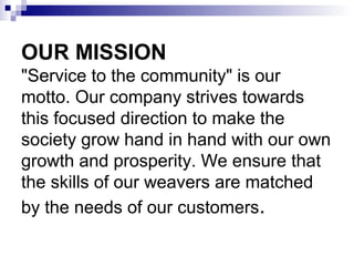 OUR MISSION
"Service to the community" is our
motto. Our company strives towards
this focused direction to make the
society grow hand in hand with our own
growth and prosperity. We ensure that
the skills of our weavers are matched
by the needs of our customers.
 