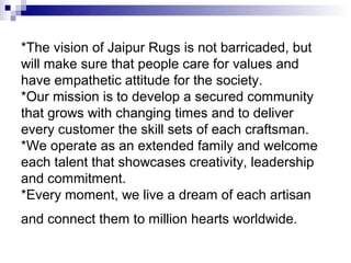 *The vision of Jaipur Rugs is not barricaded, but
will make sure that people care for values and
have empathetic attitude for the society.
*Our mission is to develop a secured community
that grows with changing times and to deliver
every customer the skill sets of each craftsman.
*We operate as an extended family and welcome
each talent that showcases creativity, leadership
and commitment.
*Every moment, we live a dream of each artisan
and connect them to million hearts worldwide.
 