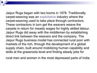 Jaipur Rugs began with two looms in 1978. Traditionally
carpet-weaving was an exploitative industry where the
carpet-weaving used to take place through contractors.
These contractors in turn get the weavers weave the
carpets in return for measly wages for highly skilled labour.
Jaipur Rugs did away with the middlemen by establishing
direct link between the weavers and the company. The
Jaipur Rugs business model has connected rural poor with
markets of the rich, through the development of a global
supply chain, built around mobilizing human capability and
skills at the grassroots level and finding steady jobs for
rural men and women in the most depressed parts of India.
 