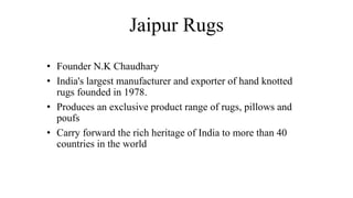 Jaipur Rugs
• Founder N.K Chaudhary
• India's largest manufacturer and exporter of hand knotted
rugs founded in 1978.
• Produces an exclusive product range of rugs, pillows and
poufs
• Carry forward the rich heritage of India to more than 40
countries in the world
 