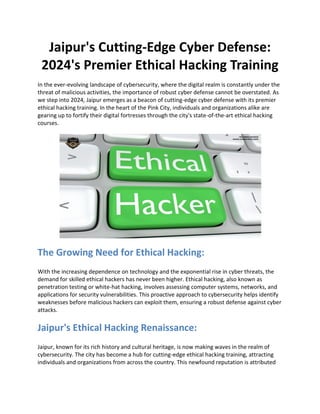 Jaipur's Cutting-Edge Cyber Defense:
2024's Premier Ethical Hacking Training
In the ever-evolving landscape of cybersecurity, where the digital realm is constantly under the
threat of malicious activities, the importance of robust cyber defense cannot be overstated. As
we step into 2024, Jaipur emerges as a beacon of cutting-edge cyber defense with its premier
ethical hacking training. In the heart of the Pink City, individuals and organizations alike are
gearing up to fortify their digital fortresses through the city's state-of-the-art ethical hacking
courses.
The Growing Need for Ethical Hacking:
With the increasing dependence on technology and the exponential rise in cyber threats, the
demand for skilled ethical hackers has never been higher. Ethical hacking, also known as
penetration testing or white-hat hacking, involves assessing computer systems, networks, and
applications for security vulnerabilities. This proactive approach to cybersecurity helps identify
weaknesses before malicious hackers can exploit them, ensuring a robust defense against cyber
attacks.
Jaipur's Ethical Hacking Renaissance:
Jaipur, known for its rich history and cultural heritage, is now making waves in the realm of
cybersecurity. The city has become a hub for cutting-edge ethical hacking training, attracting
individuals and organizations from across the country. This newfound reputation is attributed
 