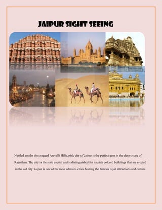Jaipur sight seeing
Nestled amidst the cragged Aravalli Hills, pink city of Jaipur is the perfect gem in the desert state of
Rajasthan. The city is the state capital and is distinguished for its pink colored buildings that are erected
in the old city. Jaipur is one of the most admired cities hosting the famous royal attractions and culture.
 