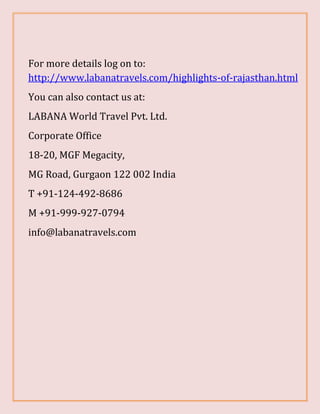 For more details log on to:
http://www.labanatravels.com/highlights-of-rajasthan.html
You can also contact us at:
LABANA World Travel Pvt. Ltd.
Corporate Office
18-20, MGF Megacity,
MG Road, Gurgaon 122 002 India
T +91-124-492-8686
M +91-999-927-0794
info@labanatravels.com
 