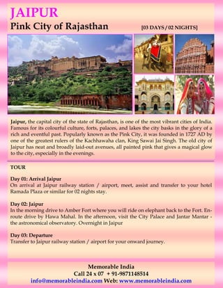 JAIPUR
Pink City of Rajasthan                                       [03 DAYS / 02 NIGHTS]




Jaipur, the capital city of the state of Rajasthan, is one of the most vibrant cities of India.
Famous for its colourful culture, forts, palaces, and lakes the city basks in the glory of a
rich and eventful past. Popularly known as the Pink City, it was founded in 1727 AD by
one of the greatest rulers of the Kachhawaha clan, King Sawai Jai Singh. The old city of
Jaipur has neat and broadly laid-out avenues, all painted pink that gives a magical glow
to the city, especially in the evenings.

TOUR

Day 01: Arrival Jaipur
On arrival at Jaipur railway station / airport, meet, assist and transfer to your hotel
Ramada Plaza or similar for 02 nights stay.

Day 02: Jaipur
In the morning drive to Amber Fort where you will ride on elephant back to the Fort. En-
route drive by Hawa Mahal. In the afternoon, visit the City Palace and Jantar Mantar -
the astronomical observatory. Overnight in Jaipur

Day 03: Departure
Transfer to Jaipur railway station / airport for your onward journey.



                            Memorable India
                      Call 24 x 07 + 91-9871148514
         info@memorableindia.com Web: www.memorableindia.com
 
