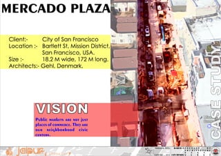F A C U L T Y O F
A R C H I T E C T U R E
S C E T ,
S U R A TTHE PINK CITY
M-ARCH -1
CITY DESIGN
N HARDIK N. PATEL
EXAM NO :_ 1013
MERCADO PLAZA
Client:- City of San Francisco
Location :- Bartlett St, Mission District,
San Francisco, USA.
Size :- 18.2 M wide, 172 M long.
Architects:- Gehl, Denmark.
Public markets are not just
places of commerce. They are
our neighborhood civic
centers.
VISION
 