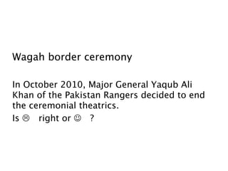 Wagah border ceremony

In October 2010, Major General Yaqub Ali
Khan of the Pakistan Rangers decided to end
the ceremonial theatrics.
Is  right or  ?
 