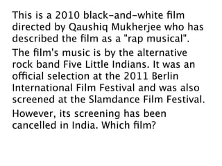 This is a 2010 black-and-white ﬁlm
directed by Qaushiq Mukherjee who has
described the ﬁlm as a "rap musical". 
The ﬁlm's music is by the alternative
rock band Five Little Indians. It was an
official selection at the 2011 Berlin
International Film Festival and was also
screened at the Slamdance Film Festival.
However, its screening has been
cancelled in India. Which ﬁlm?
 