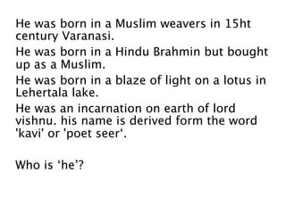 He was born in a Muslim weavers in 15ht
century Varanasi.
He was born in a Hindu Brahmin but bought
up as a Muslim.
He was born in a blaze of light on a lotus in
Lehertala lake.
He was an incarnation on earth of lord
vishnu. his name is derived form the word
'kavi' or 'poet seer‘.

Who is ‘he’?
 