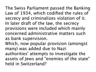 The Swiss Parliament passed the Banking
Law of 1934, which codiﬁed the rules of
secrecy and criminalizes violation of it.
In later draft of the law, the secrecy
provisions were included which mainly
concerned administrative matters such
as bank supervision. 
Which, now popular provision (amongst
many) was added due to Nazi
authorities' attempts to investigate the
assets of Jews and "enemies of the state"
held in Switzerland?
 