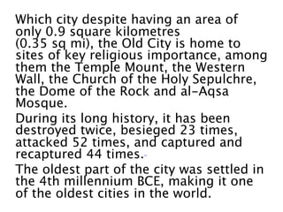 Which city despite having an area of
only 0.9 square kilometres
(0.35 sq mi), the Old City is home to
sites of key religious importance, among
them the Temple Mount, the Western
Wall, the Church of the Holy Sepulchre,
the Dome of the Rock and al-Aqsa
Mosque.
During its long history, it has been
destroyed twice, besieged 23 times,
attacked 52 times, and captured and
recaptured 44 times. 
The oldest part of the city was settled in
the 4th millennium BCE, making it one
of the oldest cities in the world. 
 