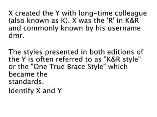 X created the Y with long-time colleague
(also known as K). X was the 'R' in K&R
and commonly known by his username
dmr. 

The styles presented in both editions of
the Y is often referred to as "K&R style"
or the "One True Brace Style" which
became the 
standards.
Identify X and Y
 