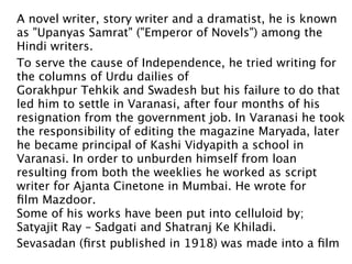A novel writer, story writer and a dramatist, he is known
as "Upanyas Samrat" ("Emperor of Novels") among the
Hindi writers.
To serve the cause of Independence, he tried writing for
the columns of Urdu dailies of
Gorakhpur Tehkik and Swadesh but his failure to do that
led him to settle in Varanasi, after four months of his
resignation from the government job. In Varanasi he took
the responsibility of editing the magazine Maryada, later
he became principal of Kashi Vidyapith a school in
Varanasi. In order to unburden himself from loan
resulting from both the weeklies he worked as script
writer for Ajanta Cinetone in Mumbai. He wrote for
ﬁlm Mazdoor.
Some of his works have been put into celluloid by; 
Satyajit Ray – Sadgati and Shatranj Ke Khiladi. 
Sevasadan (ﬁrst published in 1918) was made into a ﬁlm
 