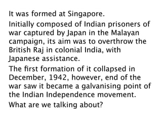It was formed at Singapore.
Initially composed of Indian prisoners of
war captured by Japan in the Malayan
campaign, its aim was to overthrow the
British Raj in colonial India, with
Japanese assistance.
The ﬁrst formation of it collapsed in
December, 1942, however, end of the
war saw it became a galvanising point of
the Indian Independence movement.
What are we talking about?
 