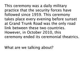 This ceremony was a daily military
practice that the security forces have
followed since 1959. This ceremony
takes place every evening before sunset
at Grand Trunk Road was the only road
link between these two countries.
However, in October 2010, this
ceremony ended its ceremonial theatrics.

What are we talking about?
 