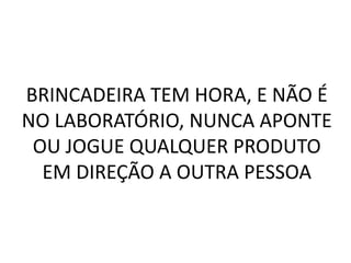 BRINCADEIRA TEM HORA, E NÃO É
NO LABORATÓRIO, NUNCA APONTE
 OU JOGUE QUALQUER PRODUTO
  EM DIREÇÃO A OUTRA PESSOA
 