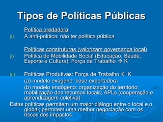 Tipos de Políticas Públicas
        Política predadora
(I)     A anti-política: não ter política pública

        Políticas construturas (valorizam governança local)
(I)     Política de Mobilidade Social (Educação, Saúde,
        Esporte e Cultura): Força de Trabalho  K

(II)  Políticas Produtivas: Força de Trabalho  K
      (a) modelo exógeno: base exportadora
      (b) modelo endógeno: organização do território;
      mobilização dos recursos locais; APLs (cooperação e
      aprendizagem coletiva)
Estas políticas permitem um maior diálogo entre o local e o
      global; permitem uma melhor negociação com os
      riscos dos impactos
 