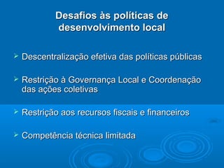 Desafios às políticas de
            desenvolvimento local

   Descentralização efetiva das políticas públicas

   Restrição à Governança Local e Coordenação
    das ações coletivas

   Restrição aos recursos fiscais e financeiros

   Competência técnica limitada
 