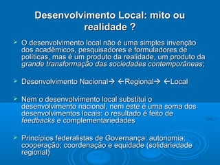 Desenvolvimento Local: mito ou
                realidade ?
   O desenvolvimento local não é uma simples invenção
    dos acadêmicos, pesquisadores e formuladores de
    políticas, mas é um produto da realidade, um produto da
    grande transformação das sociedades contemporâneas;

   Desenvolvimento Nacional Regional Local

   Nem o desenvolvimento local substitui o
    desenvolvimento nacional, nem este é uma soma dos
    desenvolvimentos locais: o resultado é feito de
    feedbacks e complementariedades

   Princípios federalistas de Governança: autonomia;
    cooperação; coordenação e equidade (solidariedade
    regional)
 