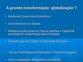 A grande transformação: globalização ?

   Aberturas Comercial e Econômica;

   Crise financeira do Estado;

   Reestruturação produtiva; Novos padrões e trajetórias
    tecnológicos: exacerbação das inovações;

   Centralização do Capital: à dominante financeira


   Uso de Tecnologia da Informação e Telecomunicações

   Crise e adaptação das grandes metrópoles.
 