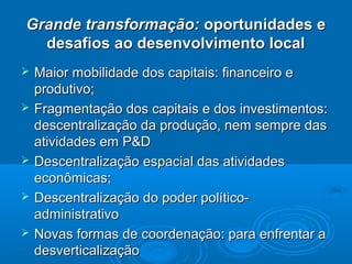 Grande transformação: oportunidades e
  desafios ao desenvolvimento local
   Maior mobilidade dos capitais: financeiro e
    produtivo;
   Fragmentação dos capitais e dos investimentos:
    descentralização da produção, nem sempre das
    atividades em P&D
   Descentralização espacial das atividades
    econômicas;
   Descentralização do poder político-
    administrativo
   Novas formas de coordenação: para enfrentar a
    desverticalização
 