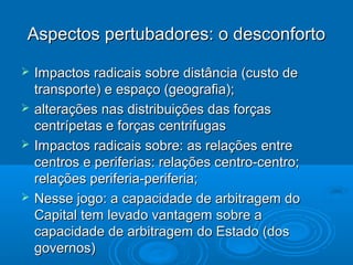 Aspectos pertubadores: o desconforto

   Impactos radicais sobre distância (custo de
    transporte) e espaço (geografia);
   alterações nas distribuições das forças
    centrípetas e forças centrifugas
   Impactos radicais sobre: as relações entre
    centros e periferias: relações centro-centro;
    relações periferia-periferia;
   Nesse jogo: a capacidade de arbitragem do
    Capital tem levado vantagem sobre a
    capacidade de arbitragem do Estado (dos
    governos)
 