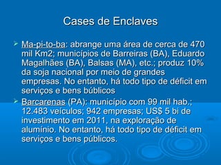 Cases de Enclaves
   Ma-pi-to-ba: abrange uma área de cerca de 470
    mil Km2; municípios de Barreiras (BA), Eduardo
    Magalhães (BA), Balsas (MA), etc.; produz 10%
    da soja nacional por meio de grandes
    empresas. No entanto, há todo tipo de déficit em
    serviços e bens búblicos
   Barcarenas (PA): município com 99 mil hab.;
    12.483 veículos; 942 empresas; US$ 5 bi de
    investimento em 2011, na exploração de
    alumínio. No entanto, há todo tipo de déficit em
    serviços e bens públicos.
 