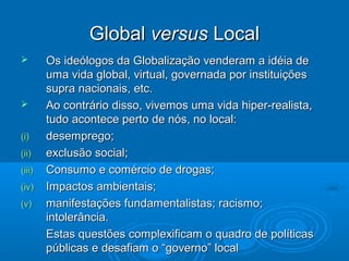 Global versus Local
       Os ideólogos da Globalização venderam a idéia de
        uma vida global, virtual, governada por instituições
        supra nacionais, etc.
       Ao contrário disso, vivemos uma vida hiper-realista,
        tudo acontece perto de nós, no local:
(i)     desemprego;
(ii)    exclusão social;
(iii)   Consumo e comércio de drogas;
(iv)    Impactos ambientais;
(v)     manifestações fundamentalistas; racismo;
        intolerância.
        Estas questões complexificam o quadro de políticas
        públicas e desafiam o “governo” local
 