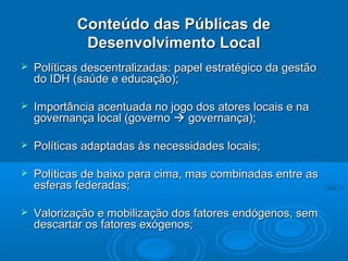 Conteúdo das Públicas de
             Desenvolvimento Local
   Políticas descentralizadas: papel estratégico da gestão
    do IDH (saúde e educação);

   Importância acentuada no jogo dos atores locais e na
    governança local (governo  governança);

   Políticas adaptadas às necessidades locais;

   Políticas de baixo para cima, mas combinadas entre as
    esferas federadas;

   Valorização e mobilização dos fatores endógenos, sem
    descartar os fatores exógenos;
 