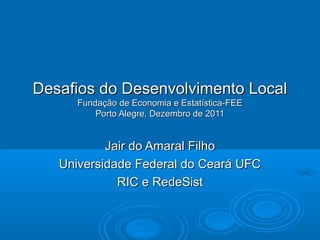 Desafios do Desenvolvimento Local
      Fundação de Economia e Estatística-FEE
          Porto Alegre, Dezembro de 2011


           Jair do Amaral Filho
   Universidade Federal do Ceará UFC
             RIC e RedeSist
 