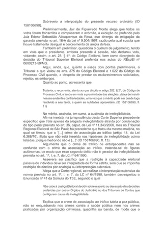 Sobreveio a interposição do presente recurso ordinário (ID
158106690).
Preliminarmente, Jair de Figueiredo Monte alega que todos os
votos foram transcritos e compuseram o acórdão, à exceção do proferido pelo
Juiz Edenir Sebastião Albuquerque da Rosa, que divergiu da mitigação da
garantia prevista no art. 16-A da Lei nº 9.504/1997, razão pela qual suscita que
houve tratamento desigual e cerceamento da ampla defesa.
Também em preliminar, questiona o quórum de julgamento, tendo
em vista que o presidente, embora presente à sessão, não declarou voto,
violando, assim, o art. 28, § 4º, do Código Eleitoral, bem como divergindo da
decisão do Tribunal Superior Eleitoral proferida nos autos do REspEl nº
0600213-59/MG.
Argui, ainda, que, quanto a esses dois pontos preliminares, o
Tribunal a quo violou os arts. 275 do Código Eleitoral e 1.022 do Código de
Processo Civil quando, a despeito de prestar os esclarecimentos solicitados,
rejeitou os embargos.
Quanto ao ponto, acrescenta que
Todavia, o recorrente, atento ao que dispõe o artigo 282, § 2º, do Código de
Processo Civil, e tendo em vista a proximidade das eleições, deixa de insistir
nessas evidentes contrariedades, uma vez que o mérito pode ser desde logo
resolvido a seu favor, a quem as nulidades aproveitam. (ID 158106690, fl.
11)
No mérito, assinala, em suma, a ausência de inelegibilidade.
Afirma inexistir na jurisprudência desta Corte Superior precedente
específico que trate apenas da alegada inelegibilidade atraída por condenação
do tipo penal previsto no art. 35, caput, da Lei nº 11.343/2006, mas no Tribunal
Regional Eleitoral de São Paulo há precedente que tratou da mesma matéria, no
qual se firmou que o “[...] crime de associação ao tráfico (artigo 14, da Lei
6.368/76), ilícito que não está inserido nas hipóteses de inelegibilidade acima
listadas, porque hediondo não é [...]” (ID 158106690, fl. 13).
Argumenta que o crime de tráfico de entorpecentes não se
confunde com o crime de associação ao tráfico, tratando-se de figuras
autônomas, de modo que esse segundo delito não é gerador da inelegibilidade
prevista no art. 1º, I, e, 7, da LC nº 64/1990.
Assevera ser pacífico que a restrição à capacidade eleitoral
passiva do indivíduo deve ser interpretada de forma estrita, sem que se imponha
restrição de direitos por analogia ou interpretação extensiva.
Alega que a Corte regional, ao realizar a interpretação extensiva da
norma prevista no art. 1º, I, e, 7, da LC nº 64/1990, também desrespeitou o
Enunciado nº 41 da Súmula do TSE, segundo o qual
Não cabe à Justiça Eleitoral decidir sobre o acerto ou desacerto das decisões
proferidas por outros Órgãos do Judiciário ou dos Tribunais de Contas que
configurem causa de inelegibilidade.
Explica que o crime de associação ao tráfico tutela a paz pública,
não se enquadrando nos crimes contra a saúde pública nem nos crimes
praticados por organização criminosa, quadrilha ou bando, de modo que o
 