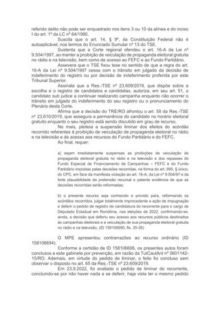 referido delito não pode ser enquadrado nos itens 3 ou 10 da alínea e do inciso
I do art. 1º da LC nº 64/1990.
Suscita que o art. 14, § 9º, da Constituição Federal não é
autoaplicável, nos termos do Enunciado Sumular nº 13 do TSE.
Sustenta que a Corte regional ofendeu o art. 16-A da Lei nº
9.504/1997, ao manter a proibição de veiculação de propaganda eleitoral gratuita
no rádio e na televisão, bem como de acesso ao FEFC e ao Fundo Partidário.
Assevera que o TSE fixou tese no sentido de que a regra do art.
16-A da Lei nº 9.504/1997 cessa com o trânsito em julgado da decisão de
indeferimento do registro ou por decisão de indeferimento proferida por este
Tribunal Superior.
Assinala que a Res.-TSE nº 23.609/2019, que dispõe sobre a
escolha e o registro de candidatos e candidatas, autoriza, em seu art. 51, o
candidato sub judice a continuar realizando campanha enquanto não ocorrer o
trânsito em julgado do indeferimento do seu registro ou o pronunciamento do
Plenário desta Corte.
Afirma que a decisão do TRE/RO afrontou o art. 58 da Res.-TSE
nº 23.610/2019, que assegura a permanência do candidato no horário eleitoral
gratuito enquanto o seu registro está sendo discutido em grau de recurso.
No mais, pleiteia a suspensão liminar dos efeitos do acórdão
recorrido referentes à proibição de veiculação de propaganda eleitoral no rádio
e na televisão e de acesso aos recursos do Fundo Partidário e do FEFC.
Ao final, requer:
a) sejam imediatamente suspensas as proibições de veiculação de
propaganda eleitoral gratuita no rádio e na televisão e dos repasses do
Fundo Especial de Financiamento de Campanhas – FEFC e do Fundo
Partidário impostas pelas decisões recorridas, na forma do art. 995, § único,
do CPC, em face da manifesta violação ao art. 16-A, da Lei nº 9.504/97 e da
forte plausibilidade da pretensão recursal e patente evidência de que as
decisões recorridas serão reformadas;
b) o presente recurso seja conhecido e provido para, reformando os
acórdãos recorridos, julgar totalmente improcedente a ação de impugnação
e deferir o pedido de registro de candidatura do recorrente para o cargo de
Deputado Estadual em Rondônia, nas eleições de 2022, confirmando-se,
ainda, a decisão que deferiu seu acesso aos recursos públicos destinados
às campanhas eleitorais e a veiculação de sua propaganda eleitoral gratuita
no rádio e na televisão. (ID 158106690, fls. 35-36)
O MPE apresentou contrarrazões ao recurso ordinário (ID
158106694).
Conforme a certidão de ID 158106606, os presentes autos foram
conclusos a este gabinete por prevenção, em razão da TutCautAnt nº 0601142-
15/RO. Ademais, em virtude do pedido de liminar, o feito foi concluso sem
observar o disposto no art. 65 da Res.-TSE nº 23.609/2019.
Em 23.9.2022, foi avaliado o pedido de liminar do recorrente,
concluindo-se por não haver nada a se deferir, haja vista ter o mesmo pedido
 