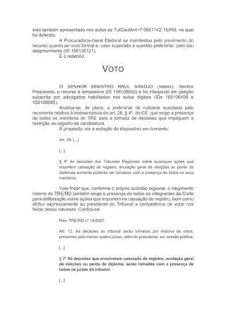 sido também apresentado nos autos da TutCautAnt nº 0601142-15/RO, na qual
foi deferido.
A Procuradoria-Geral Eleitoral se manifestou pelo provimento do
recurso quanto ao vício formal e, caso superada a questão preliminar, pelo seu
desprovimento (ID 158136721).
É o relatório.
VOTO
O SENHOR MINISTRO RAUL ARAÚJO (relator): Senhor
Presidente, o recurso é tempestivo (ID 158106692) e foi interposto em petição
subscrita por advogados habilitados nos autos digitais (IDs 158106406 e
158106680).
Analisa-se, de plano, a preliminar de nulidade suscitada pelo
recorrente relativa à inobservância do art. 28, § 4º, do CE, que exige a presença
de todos os membros do TRE para a tomada de decisões que impliquem a
restrição ao registro de candidatura.
A propósito, eis a redação do dispositivo em comento:
Art. 28. [...]
[...]
§ 4º As decisões dos Tribunais Regionais sobre quaisquer ações que
importem cassação de registro, anulação geral de eleições ou perda de
diplomas somente poderão ser tomadas com a presença de todos os seus
membros.
Vale frisar que, conforme o próprio acórdão regional, o Regimento
Interno do TRE/RO também exige a presença de todos os integrantes da Corte
para deliberação sobre ações que importem na cassação de registro, bem como
atribui expressamente ao presidente do Tribunal a competência de votar nos
feitos dessa natureza. Confira-se:
Res.-TRE/RO nº 14/2021:
Art. 12. As decisões do tribunal serão tomadas por maioria de votos,
presentes pelo menos quatro juízes, além do presidente, em sessão pública.
[...]
§ 2º As decisões que envolverem cassação de registro, anulação geral
de eleições ou perda de diploma, serão tomadas com a presença de
todos os juízes do tribunal.
[...]
 
