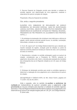 5. Recurso Especial da Coligação provido para decretar a nulidade do
acórdão regional, com determinação de novo julgamento, mediante a
observância do quórum completo de votação.
Prejudicado o Recurso Especial do candidato.
Cito, ainda, o seguinte precedente:
ELEIÇÕES 2016. EMBARGOS DE DECLARAÇÃO NO AGRAVO
REGIMENTAL NO RECURSO ESPECIAL. AÇÃO DE INVESTIGAÇÃO
JUDICIAL ELEITORAL. ABUSO DE PODER POLÍTICO OMISSÕES. NÃO
OBSERVÂNCIA DO QUÓRUM DE VOTAÇÃO NO TRIBUNAL REGIONAL.
PRESIDENTE DO TRE PRESENTE AO JULGAMENTO NÃO PROFERIU
VOTO [...]
1. Os embargos de declaração não constituem meio hábil para a reforma do
julgado, sendo cabíveis somente quando houver, no acórdão, contradição,
obscuridade, omissão ou erro material.
2. O art. 28, caput e § 4º, do Código Eleitoral determina que a decisão que
importe cassação de registro, anulação geral de eleições ou perda de
diplomas somente poderá ser tomada por maioria de votos, com a presença
de todos os membros.
3. Reconhecida a omissão no acórdão embargado quanto ao quórum de
votação, considerando que a Presidente do TRE/PA, presente no
julgamento, não proferiu voto. Assim, a decisão pela cassação dos mandatos
dos embargantes deu-se em flagrante violação ao art. 28, caput, do Código
Eleitoral.
[...]
5. Embargos de declaração providos para anular os acórdãos regionais e
determinar a realização de novo julgamento com a observância do quórum
de votação.
(ED-AgR-REspEl nº 0000415-14/PA, rel. Min. Edson Fachin, julgados em
11.2.2021, DJe de 25.2.2021)
Ante o exposto, voto no sentido de acolher a preliminar de
nulidade por inobservância do quórum completo para o julgamento e dar
provimento ao recurso ordinário para decretar a nulidade do acórdão regional,
devendo o Tribunal Regional Eleitoral de Rondônia realizar novo julgamento com
observância do quórum de votação exigido pelo art. 28, § 4º, do Código Eleitoral.
É como voto.
 