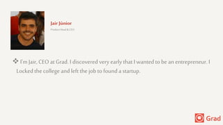 Jair Júnior
Product Head & CEO
 I'mJair, CEO at Grad. I discovered very early that Iwantedto be an entrepreneur. I
Locked the college andleft the job to founda startup.
 