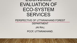ECONOMIC
EVALUATION OF
ECO-SYSTEM
SERVICES
PERSPECTIVE OF UTTARAKHAND FOREST
DEPARTMENT
JAI RAJ,
PCCF, UTTARAKHAND.
 