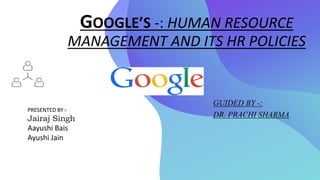 GOOGLE’S -: HUMAN RESOURCE
MANAGEMENT AND ITS HR POLICIES
PRESENTED BY-:
Jairaj Singh
Aayushi Bais
Ayushi Jain
GUIDED BY -:
DR. PRACHI SHARMA
 
