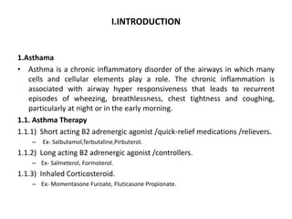 I.INTRODUCTION
1.Asthama
• Asthma is a chronic inflammatory disorder of the airways in which many
cells and cellular elements play a role. The chronic inflammation is
associated with airway hyper responsiveness that leads to recurrent
episodes of wheezing, breathlessness, chest tightness and coughing,
particularly at night or in the early morning.
1.1. Asthma Therapy
1.1.1) Short acting B2 adrenergic agonist /quick-relief medications /relievers.
– Ex- Salbutamol,Terbutaline,Pirbuterol.
1.1.2) Long acting B2 adrenergic agonist /controllers.
– Ex- Salmeterol, Formoterol.
1.1.3) Inhaled Corticosteroid.
– Ex- Momentasone Furoate, Fluticasone Propionate.
 