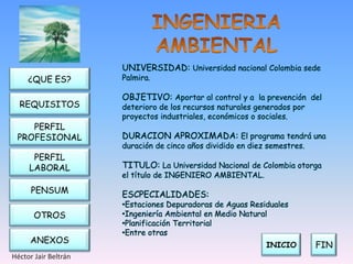 UNIVERSIDAD: Universidad nacional Colombia sede
     ¿QUE ES?         Palmira.

                      OBJETIVO: Aportar al control y a la prevención del
  REQUISITOS          deterioro de los recursos naturales generados por
                      proyectos industriales, económicos o sociales.
    PERFIL
 PROFESIONAL          DURACION APROXIMADA: El programa tendrá una
                      duración de cinco años dividido en diez semestres.
      PERFIL
     LABORAL          TITULO: La Universidad Nacional de Colombia otorga
                      el título de INGENIERO AMBIENTAL.
      PENSUM          ESCPECIALIDADES:
                      •Estaciones Depuradoras de Aguas Residuales
       OTROS          •Ingeniería Ambiental en Medio Natural
                      •Planificación Territorial
                      •Entre otras
     ANEXOS
                                                             INICIO        FIN
Héctor Jair Beltrán
 