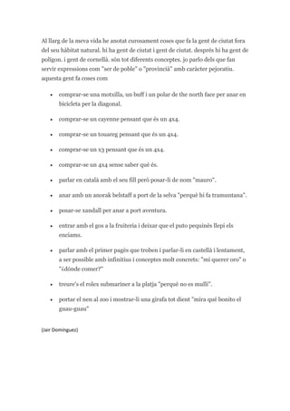 Al llarg de la meva vida he anotat curosament coses que fa la gent de ciutat fora del seu hàbitat natural. hi ha gent de ciutat i gent de ciutat. després hi ha gent de polígon. i gent de cornellà. són tot diferents conceptes. jo parlo dels que fan servir expressions com quot;
ser de poblequot;
 o quot;
provinciàquot;
 amb caràcter pejoratiu. aquesta gent fa coses com<br />comprar-se una motxilla, un buff i un polar de the north face per anar en bicicleta per la diagonal.<br />comprar-se un cayenne pensant que és un 4x4.<br />comprar-se un touareg pensant que és un 4x4.<br />comprar-se un x3 pensant que és un 4x4.<br />comprar-se un 4x4 sense saber què és.<br />parlar en català amb el seu fill però posar-li de nom quot;
mauroquot;
.<br />anar amb un anorak belstaff a port de la selva quot;
perquè hi fa tramuntanaquot;
.<br />posar-se xandall per anar a port aventura.<br />entrar amb el gos a la fruiteria i deixar que el puto pequinès llepi els enciams. <br />parlar amb el primer pagès que troben i parlar-li en castellà i lentament, a ser possible amb infinitius i conceptes molt concrets: quot;
mí querer oroquot;
 o quot;
¿dónde comer?quot;
<br />treure's el rolex submariner a la platja quot;
perquè no es mulliquot;
.<br />portar el nen al zoo i mostrar-li una girafa tot dient quot;
mira qué bonito el guau-guauquot;
<br />(Jair Domínguez)<br />