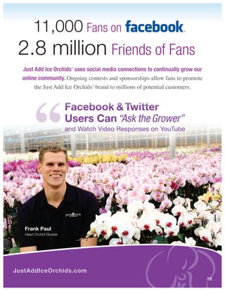 11,000 Fans on
 2.8 million Friends of Fans
  Just Add Ice Orchids uses social media connections to continually grow our
                         ®




  online community. Ongoing contests and sponsorships allow fans to promote
       the Just Add Ice Orchids brand to millions of potential customers.
                                ®




                        Facebook & Twitter
                        Users Can “Ask the Grower”
                        and Watch Video Responses on YouTube




   Frank Paul
   Head Orchid Grower




JustAddIceOrchids.com
                                                                               18
 