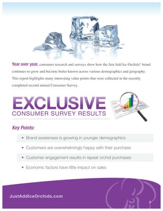 Year over year, consumer research and surveys show how the Just Add Ice Orchids® brand
continues to grow and become better known across various demographics and geography.
This report highlights many interesting value points that were collected in the recently
completed second annual Consumer Survey.




EXCLUSIVE
Consumer surVeY resuLTs

Key Points:
	     •		Brand awareness is growing in younger demographics

	     •		Customers are overwhelmingly happy with their purchase

	     •		Customer engagement results in repeat orchid purchases

	     •		Economic factors have little impact on sales




JustAddIceOrchids.com
                                                                                           2
 