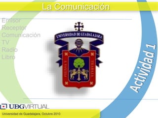 Universidad de Guadalajara, Octubre 2010
La Comunicación
Emisor
Receptor
Comunicación
TV
Radio
Libro
 