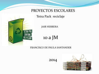 PROYECTOS ESCOLARES
FRANCISCO DE PAULA SANTANDER
JAIR HERRERA
10 a JM
2014
Tetra Pack reciclaje
 