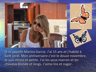 Je m’appelle Marina García. J’ai 15 ans et j’habité à Sant Jordi. Mon anniversaire c’est le douze novembre. Je suis mince et petite. J’ai les yeux marron et les cheveux blonde et longs. J’aime lire et nager.  
