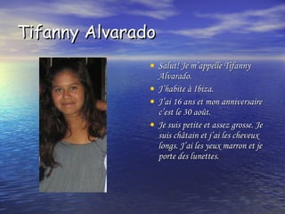 Tifanny Alvarado  Salut! Je m’appelle Tifanny Alvarado.  J’habite à Ibiza.  J’ai 16 ans et mon anniversaire c’est le 30 août.  Je suis petite et assez grosse. Je suis châtain et j’ai les cheveux longs. J’ai les yeux marron et je porte des lunettes. 