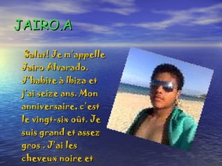 JAIRO.A Salut! Je m’appelle Jairo Alvarado. J’habite à Ibiza et j’ai seize ans. Mon anniversaire, c’est le vingt-six oût. Je suis grand et assez gros . J’ai les cheveux noire et courts. J’ai les yeux marron . 