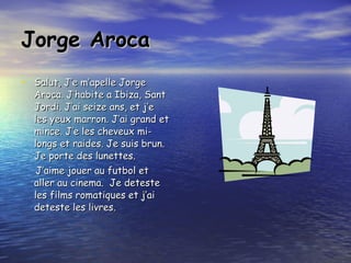 Jorge Aroca Salut, J’e m’apelle Jorge Aroca. J’habite a Ibiza, Sant Jordi. J’ai seize ans, et j’e les yeux marron. J’ai grand et mince. J’e les cheveux mi-longs et raides. Je suis brun. Je porte des lunettes. J’aime jouer au futbol et aller au cinema.  Je deteste les films romatiques et j’ai deteste les livres. 