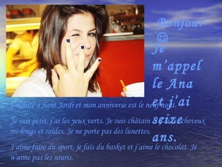 Bonjour   Je m’appelle Ana et j’ai seize ans. J’habite à Sant Jordi et mon anniverse est le neuf août.  Je suis petit, j’ai les yeux verts. Je suis châtain et j’ai les cheveux mi-longs et raides. Je ne porte pas des lunettes. J’aime faire du sport, je fais du basket et j’aime le chocolat. Je n’aime pas les souris. 
